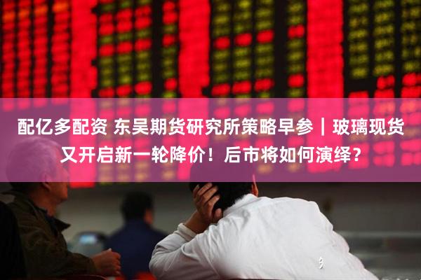 配亿多配资 东吴期货研究所策略早参｜玻璃现货又开启新一轮降价！后市将如何演绎？