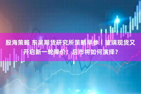 股海策略 东吴期货研究所策略早参｜玻璃现货又开启新一轮降价！后市将如何演绎？