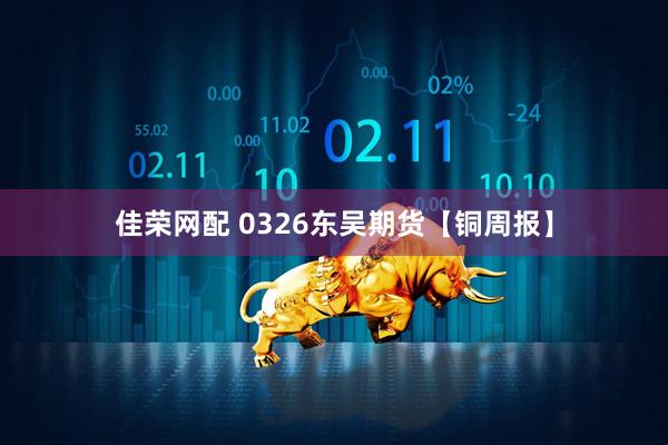 佳荣网配 0326东吴期货【铜周报】