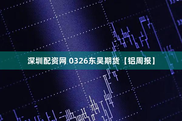 深圳配资网 0326东吴期货【铝周报】