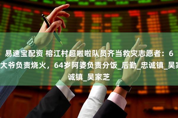 易速宝配资 榕江村超啦啦队员齐当救灾志愿者：67岁大爷负责烧火，64岁阿婆负责分饭_后勤_忠诚镇_吴家芝