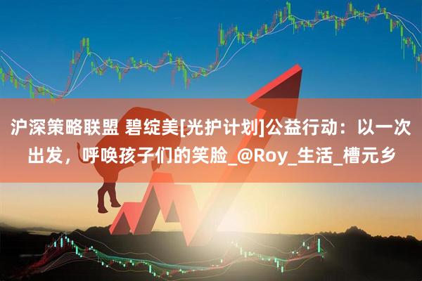 沪深策略联盟 碧绽美[光护计划]公益行动：以一次出发，呼唤孩子们的笑脸_@Roy_生活_槽元乡