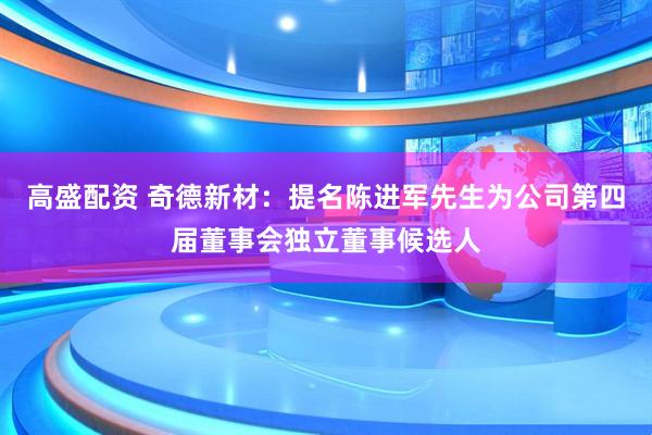 高盛配资 奇德新材：提名陈进军先生为公司第四届董事会独立董事候选人