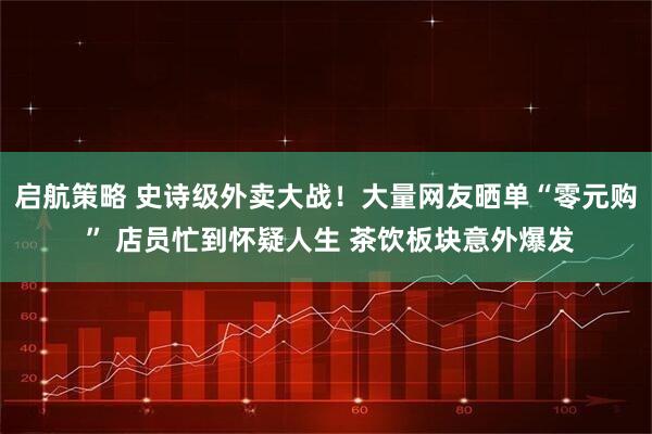 启航策略 史诗级外卖大战！大量网友晒单“零元购 ” 店员忙到怀疑人生 茶饮板块意外爆发