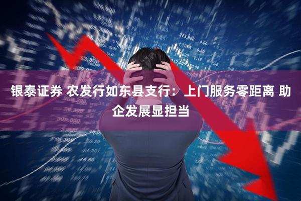 银泰证券 农发行如东县支行：上门服务零距离 助企发展显担当