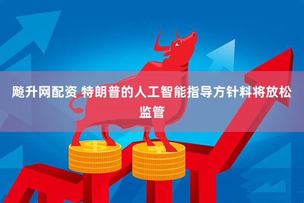 飚升网配资 特朗普的人工智能指导方针料将放松监管