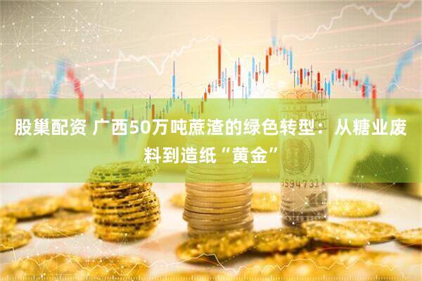 股巢配资 广西50万吨蔗渣的绿色转型：从糖业废料到造纸“黄金”