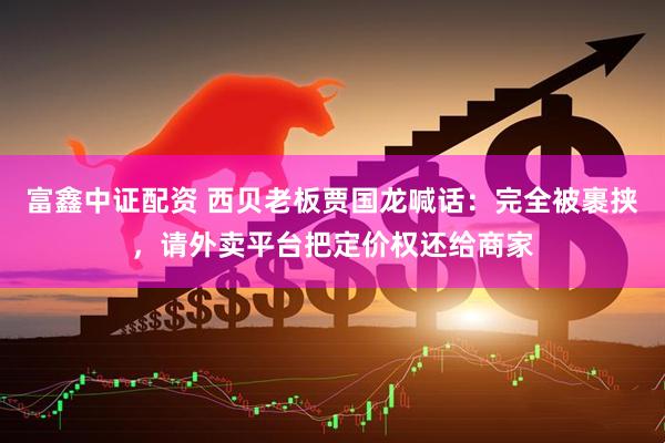富鑫中证配资 西贝老板贾国龙喊话：完全被裹挟，请外卖平台把定价权还给商家