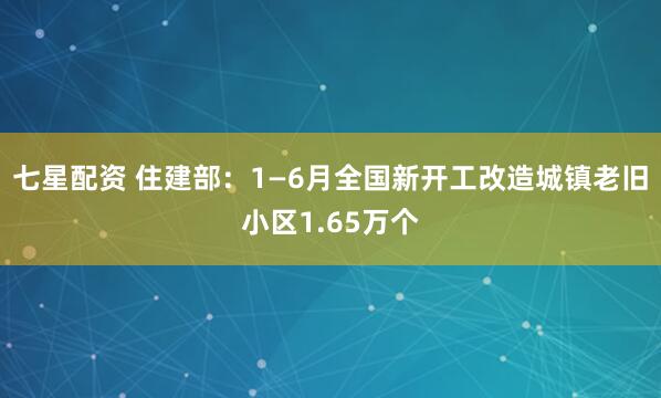 七星配资 住建部：1—6月全国新开工改造城镇老旧小区1.65万个