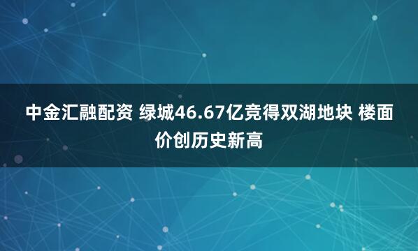 中金汇融配资 绿城46.67亿竞得双湖地块 楼面价创历史新高