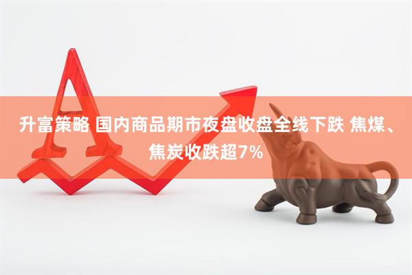 升富策略 国内商品期市夜盘收盘全线下跌 焦煤、焦炭收跌超7%