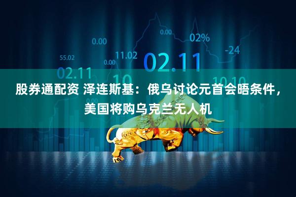 股券通配资 泽连斯基：俄乌讨论元首会晤条件，美国将购乌克兰无人机
