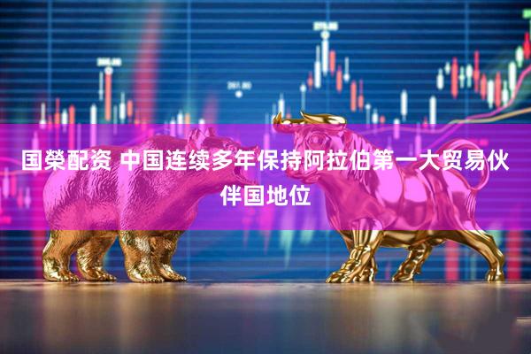 国榮配资 中国连续多年保持阿拉伯第一大贸易伙伴国地位
