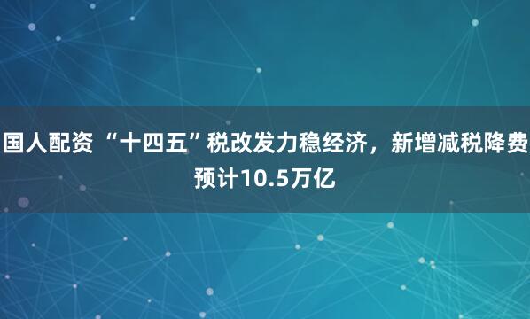 国人配资 “十四五”税改发力稳经济，新增减税降费预计10.5万亿