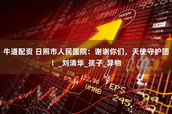 牛道配资 日照市人民医院：谢谢你们，天使守护团！_刘清华_孩子_异物