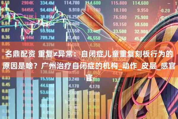 名鼎配资 重复≠异常：自闭症儿童重复刻板行为的原因是啥？广州治疗自闭症的机构_动作_皮层_感官