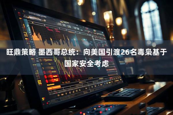 旺鼎策略 墨西哥总统：向美国引渡26名毒枭基于国家安全考虑