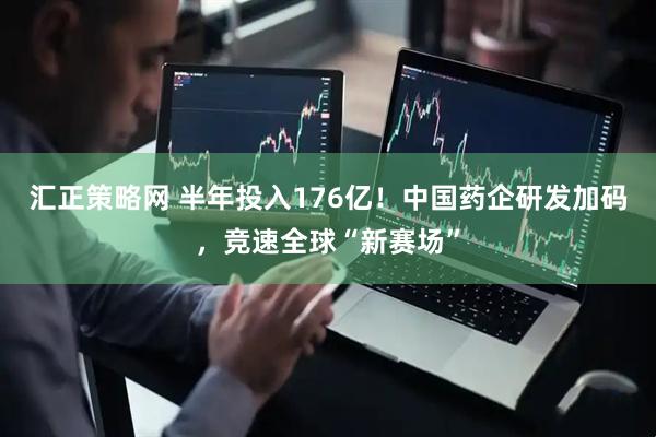 汇正策略网 半年投入176亿！中国药企研发加码，竞速全球“新赛场”