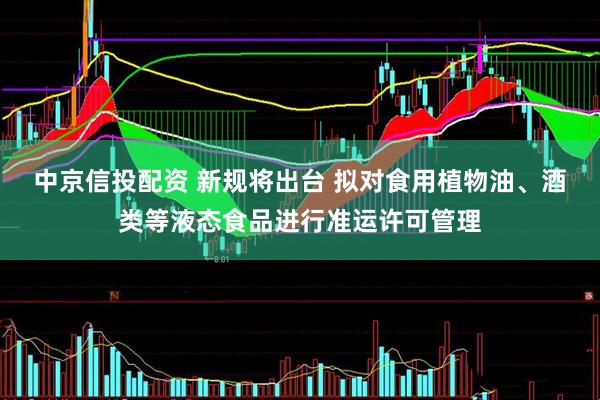 中京信投配资 新规将出台 拟对食用植物油、酒类等液态食品进行准运许可管理
