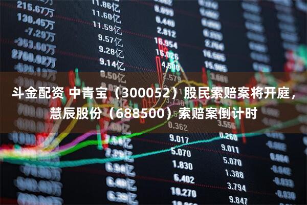 斗金配资 中青宝（300052）股民索赔案将开庭，慧辰股份（688500）索赔案倒计时