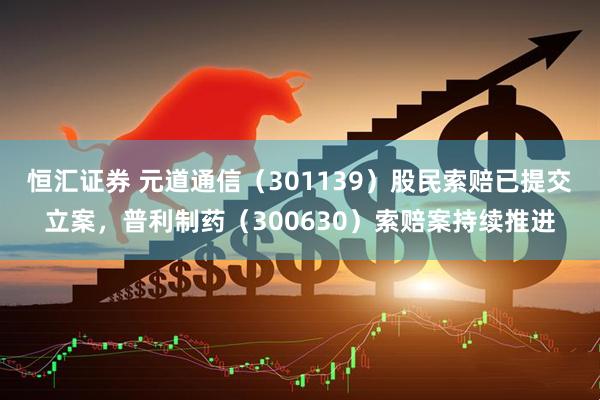 恒汇证券 元道通信（301139）股民索赔已提交立案，普利制药（300630）索赔案持续推进