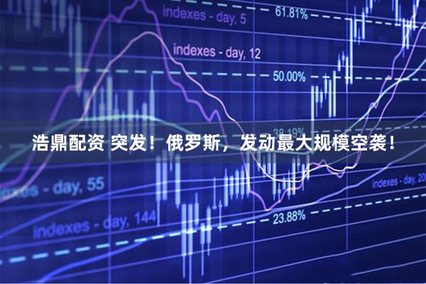 浩鼎配资 突发！俄罗斯，发动最大规模空袭！