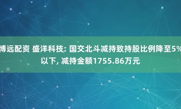博远配资 盛洋科技: 国交北斗减持致持股比例降至5%以下, 减持金额1755.86万元