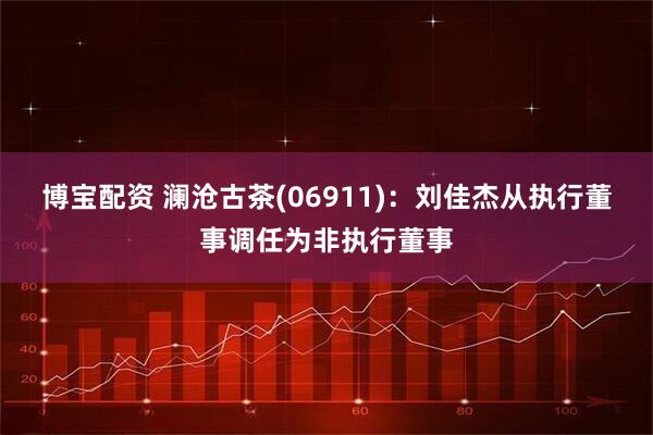 博宝配资 澜沧古茶(06911)：刘佳杰从执行董事调任为非执行董事