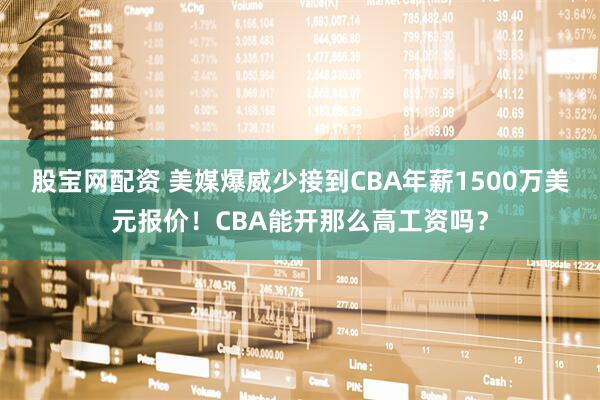 股宝网配资 美媒爆威少接到CBA年薪1500万美元报价！CBA能开那么高工资吗？