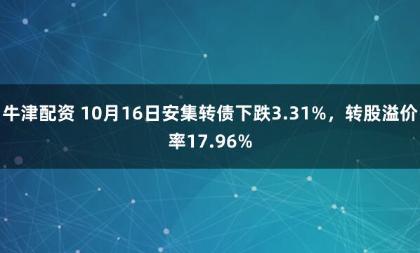 牛津配资 10月16日安集转债下跌3.31%，转股溢价率17.96%