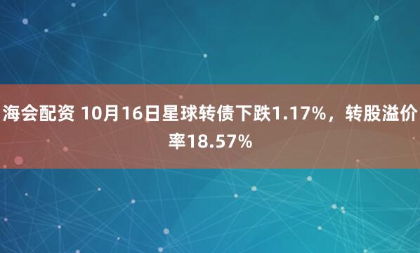海会配资 10月16日星球转债下跌1.17%，转股溢价率18.57%