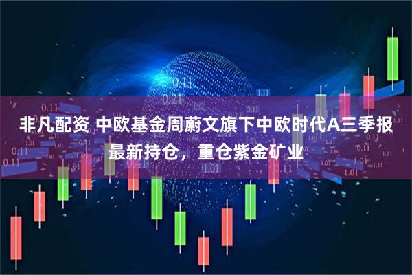 非凡配资 中欧基金周蔚文旗下中欧时代A三季报最新持仓，重仓紫金矿业