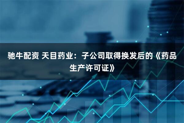 驰牛配资 天目药业：子公司取得换发后的《药品生产许可证》