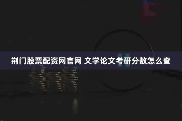 荆门股票配资网官网 文学论文考研分数怎么查