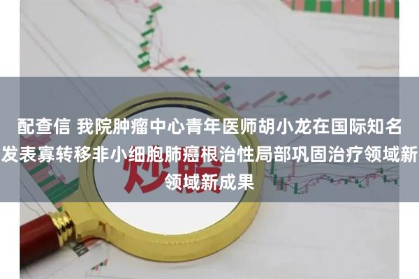 配查信 我院肿瘤中心青年医师胡小龙在国际知名期刊发表寡转移非小细胞肺癌根治性局部巩固治疗领域新成果