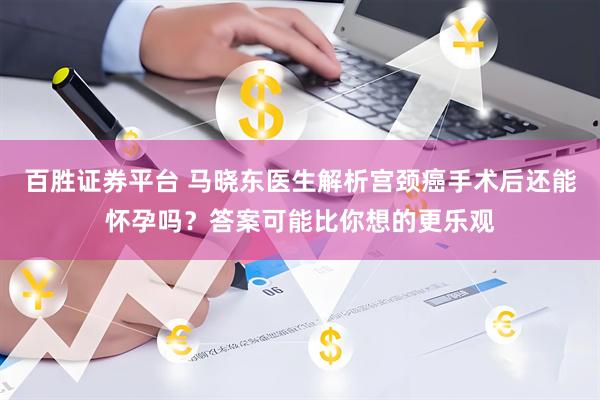 百胜证券平台 马晓东医生解析宫颈癌手术后还能怀孕吗？答案可能比你想的更乐观