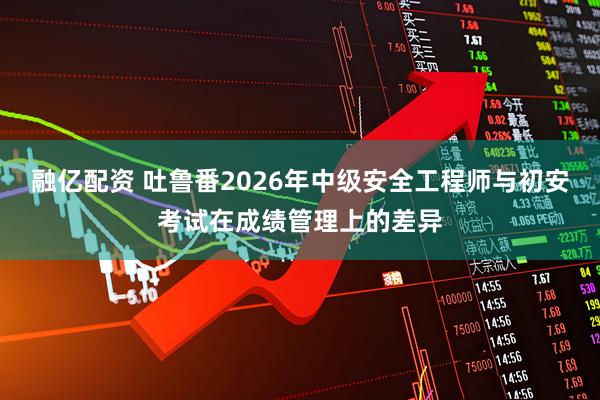 融亿配资 吐鲁番2026年中级安全工程师与初安考试在成绩管理上的差异