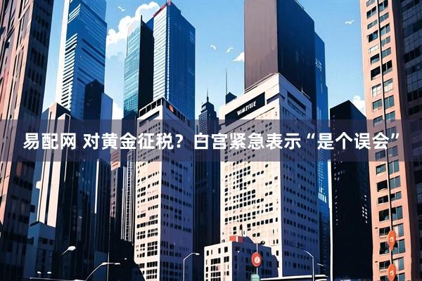 易配网 对黄金征税？白宫紧急表示“是个误会”
