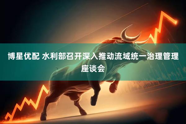 博星优配 水利部召开深入推动流域统一治理管理座谈会