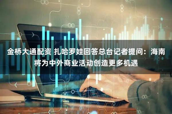金桥大通配资 扎哈罗娃回答总台记者提问：海南将为中外商业活动创造更多机遇