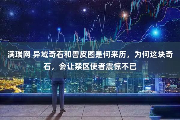 满瑞网 异域奇石和兽皮图是何来历，为何这块奇石，会让禁区使者震惊不已