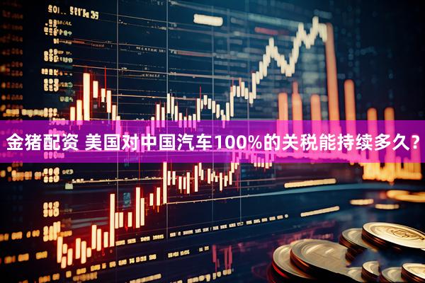 金猪配资 美国对中国汽车100%的关税能持续多久？
